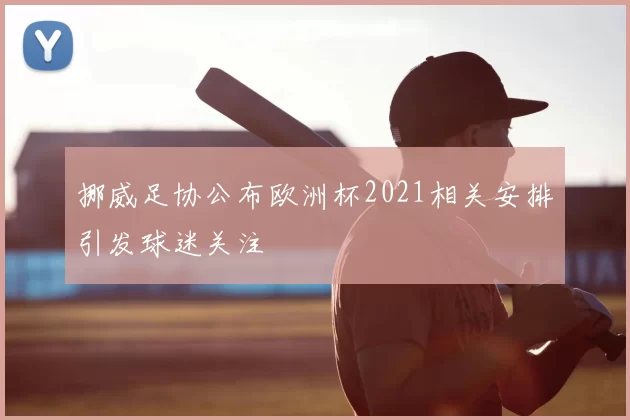 挪威足协公布欧洲杯2021相关安排引发球迷关注