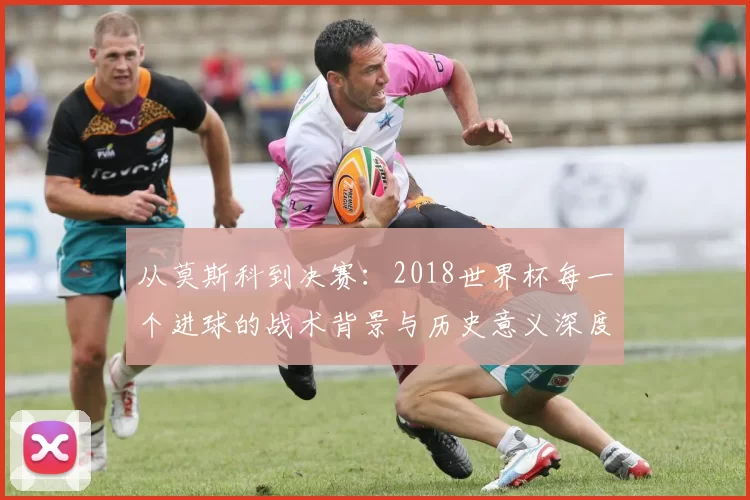 从莫斯科到决赛:2018世界杯每一个进球的战术背景与历史意义深度分析