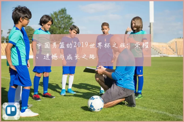 中国男篮的2019世界杯之旅:荣耀、遗憾与成长之路