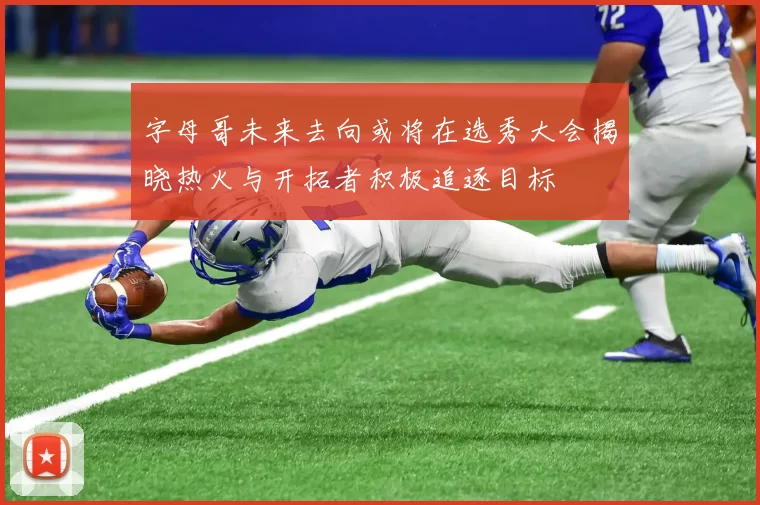 字母哥未来去向或将在选秀大会揭晓热火与开拓者积极追逐目标