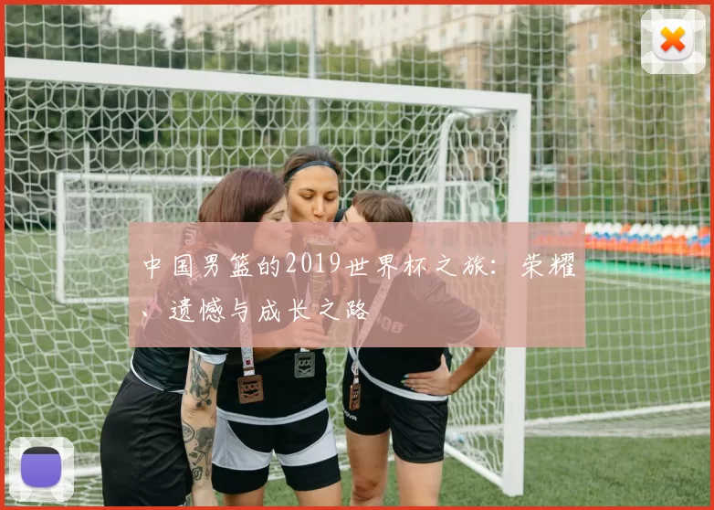 中国男篮的2019世界杯之旅:荣耀、遗憾与成长之路