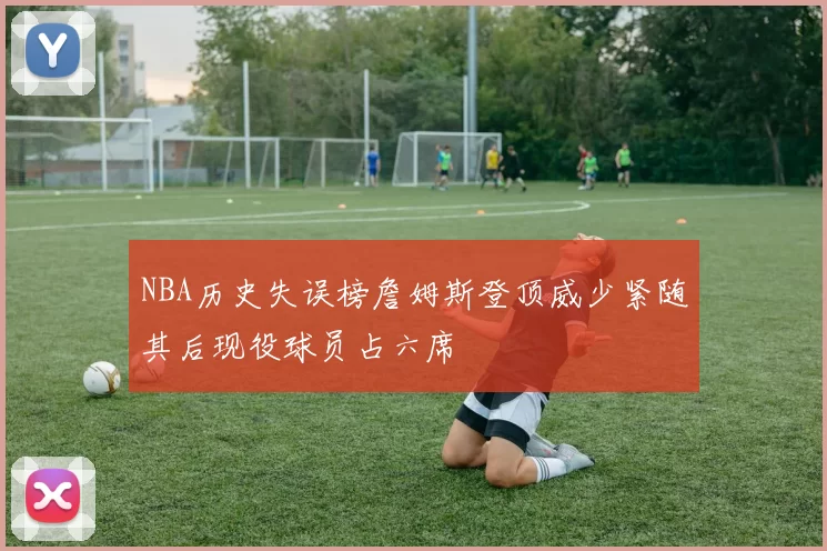 NBA历史失误榜詹姆斯登顶威少紧随其后现役球员占六席
