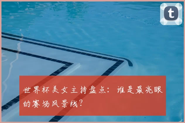 世界杯美女主持盘点：谁是最亮眼的赛场风景线？