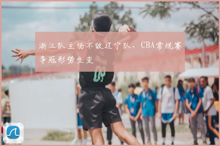 浙江队主场不敌辽宁队，CBA常规赛争冠形势生变
