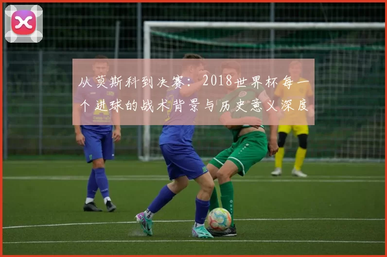 从莫斯科到决赛:2018世界杯每一个进球的战术背景与历史意义深度分析