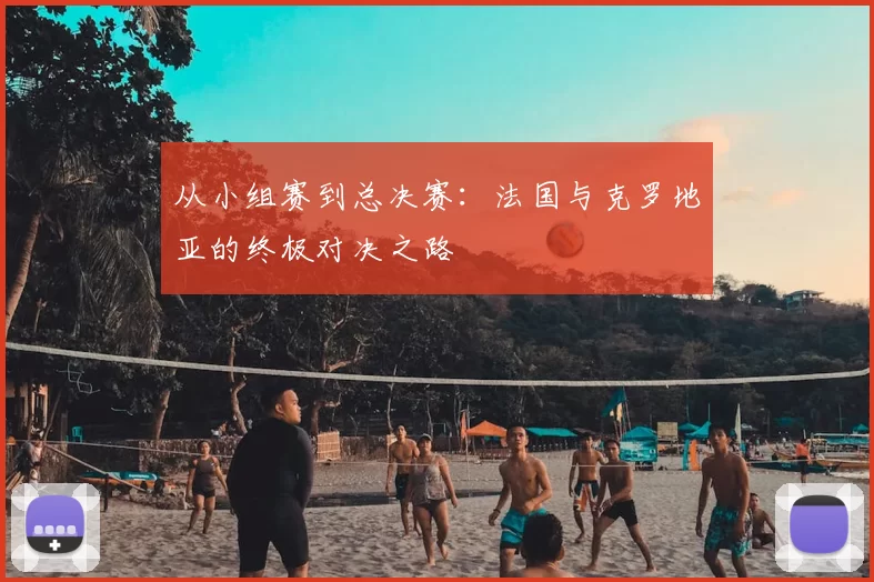 从小组赛到总决赛：法国与克罗地亚的终极对决之路