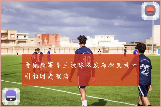 曼城新赛季主场球衣发布渐变设计引领时尚潮流
