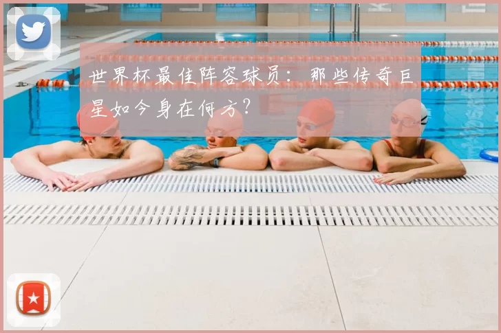 世界杯最佳阵容球员:那些传奇巨星如今身在何方?