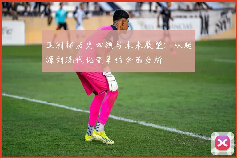 亚洲杯历史回顾与未来展望：从起源到现代化变革的全面分析