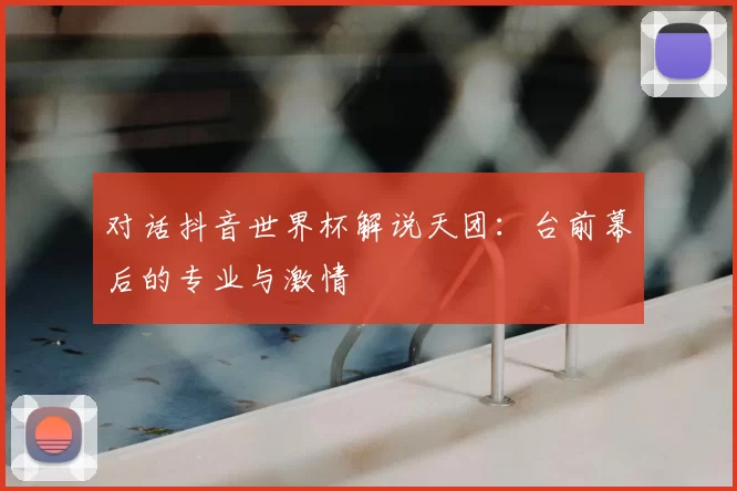 对话抖音世界杯解说天团:台前幕后的专业与激情