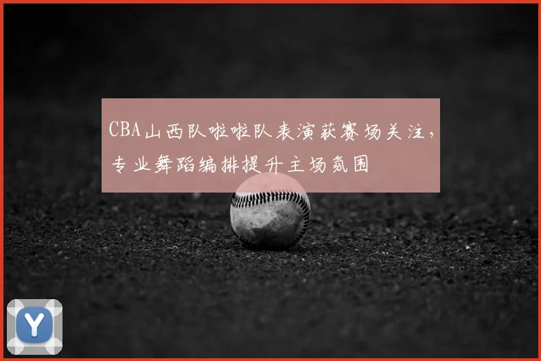 CBA山西队啦啦队表演获赛场关注，专业舞蹈编排提升主场氛围