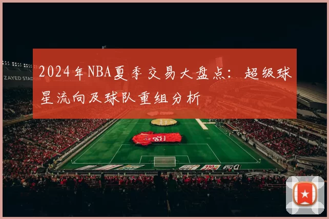 2024年NBA夏季交易大盘点：超级球星流向及球队重组分析