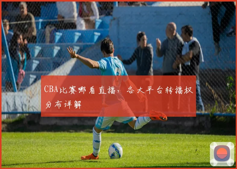 CBA比赛哪看直播，各大平台转播权分布详解