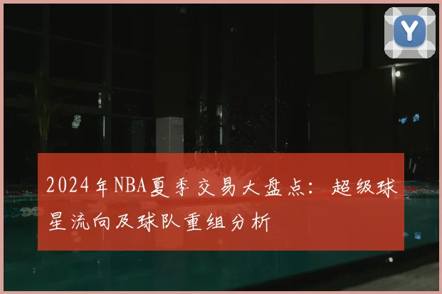 2024年NBA夏季交易大盘点：超级球星流向及球队重组分析