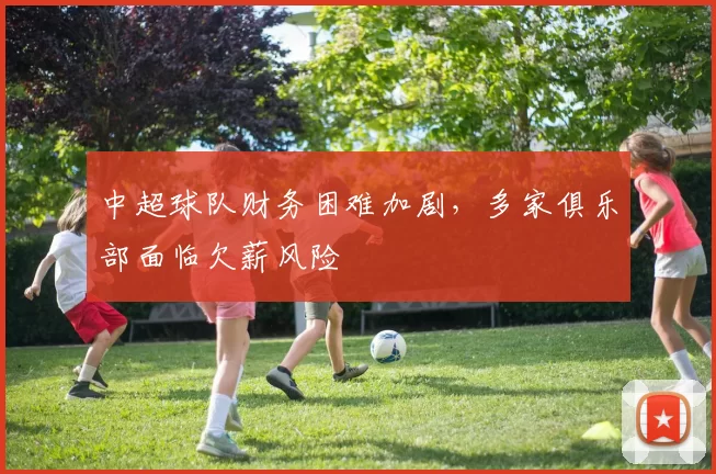 中超球队财务困难加剧，多家俱乐部面临欠薪风险