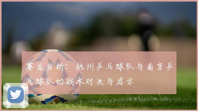 赛后分析：杭州乒乓球队与南京乒乓球队的战术对决与启示
