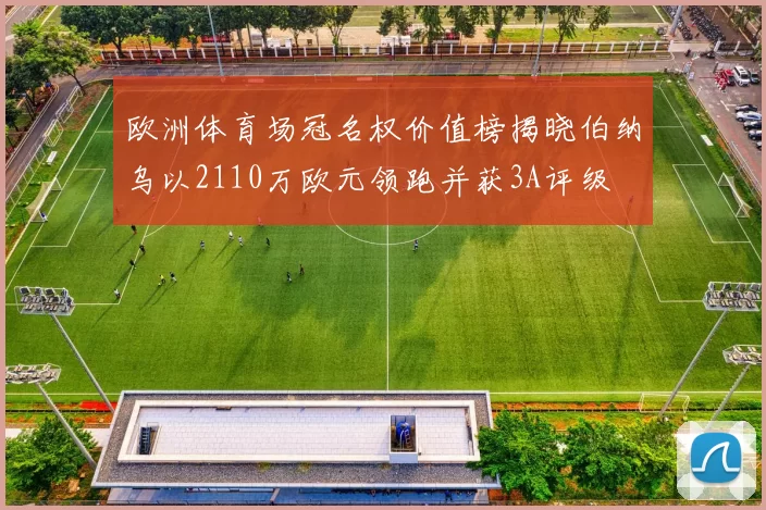 欧洲体育场冠名权价值榜揭晓伯纳乌以2110万欧元领跑并获3A评级