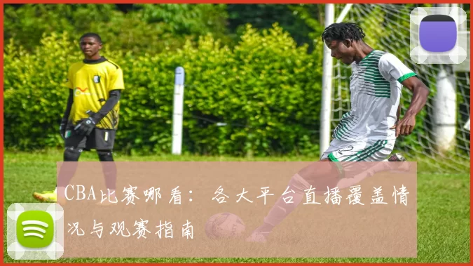 CBA比赛哪看：各大平台直播覆盖情况与观赛指南