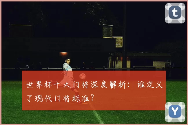 世界杯十大门将深度解析:谁定义了现代门将标准?