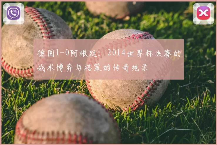 德国1-0阿根廷:2014世界杯决赛的战术博弈与格策的传奇绝杀