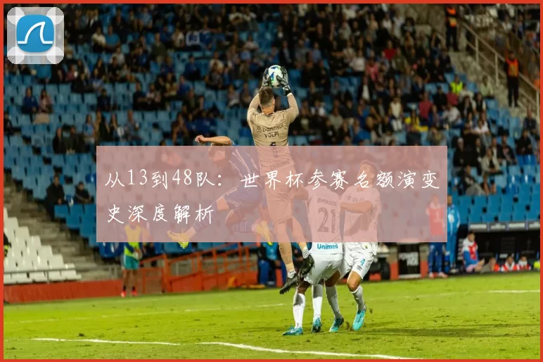 从13到48队:世界杯参赛名额演变史深度解析