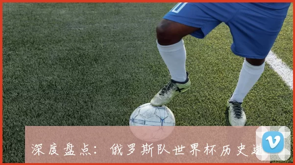 深度盘点:俄罗斯队世界杯历史进球数据与最佳射手