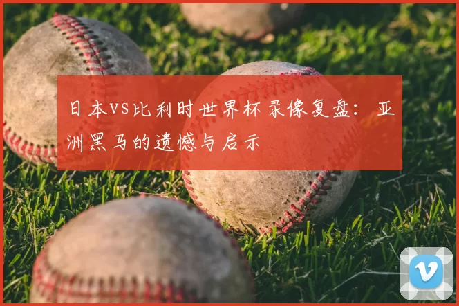日本vs比利时世界杯录像复盘:亚洲黑马的遗憾与启示