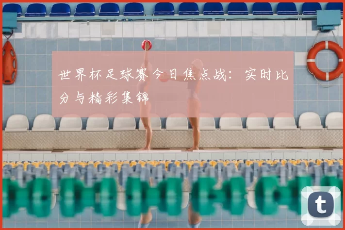 世界杯足球赛今日焦点战:实时比分与精彩集锦