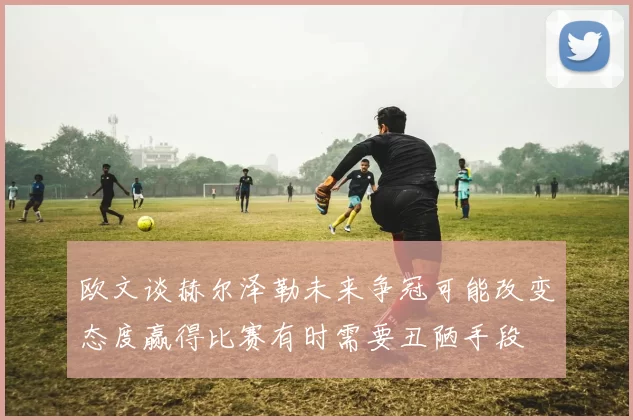 欧文谈赫尔泽勒未来争冠可能改变态度赢得比赛有时需要丑陋手段