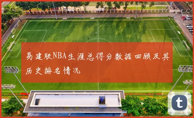易建联NBA生涯总得分数据回顾及其历史排名情况