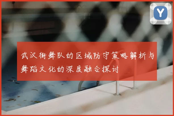 武汉街舞队的区域防守策略解析与舞蹈文化的深度融合探讨