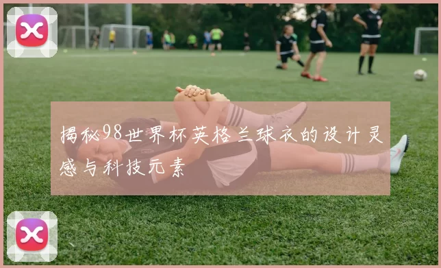 揭秘98世界杯英格兰球衣的设计灵感与科技元素