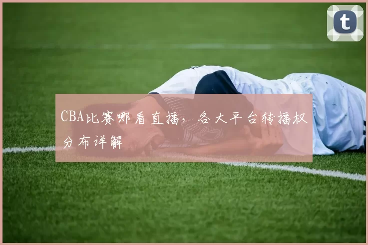 CBA比赛哪看直播，各大平台转播权分布详解