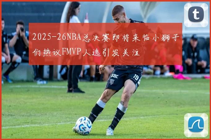 2025-26NBA总决赛即将来临小狮子们热议FMVP人选引发关注