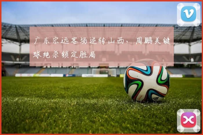 广东宏远客场逆转山西，周鹏关键球绝杀锁定胜局