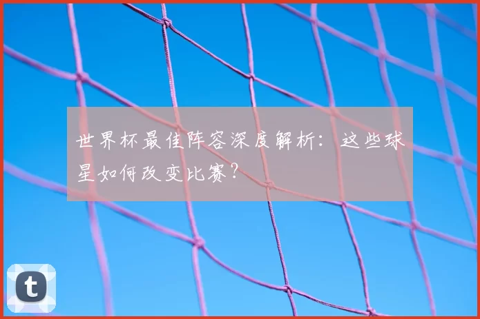 世界杯最佳阵容深度解析:这些球星如何改变比赛?