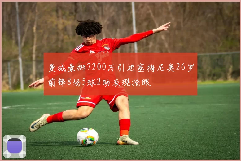 曼城豪掷7200万引进塞梅尼奥26岁前锋8场5球2助表现抢眼