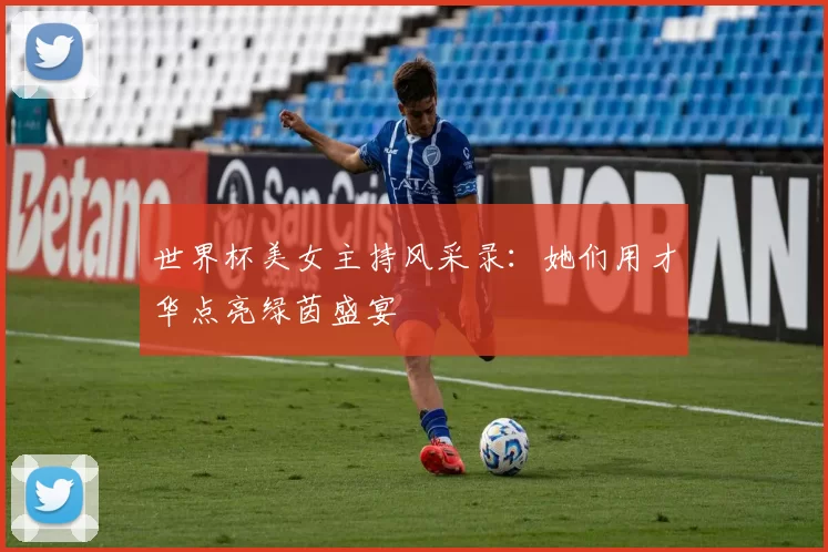 世界杯美女主持风采录:她们用才华点亮绿茵盛宴