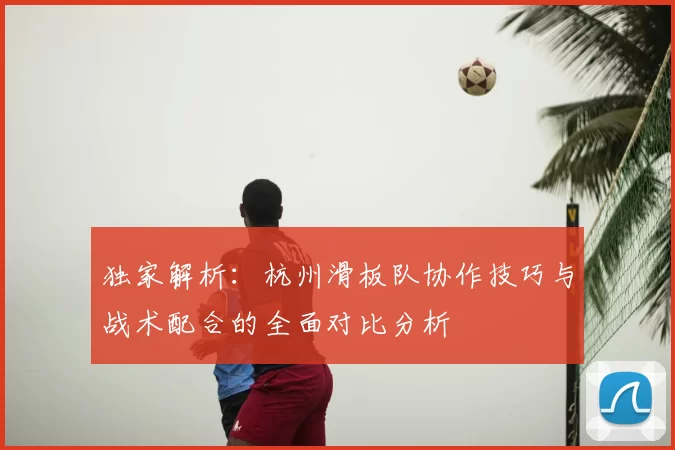 独家解析:杭州滑板队协作技巧与战术配合的全面对比分析