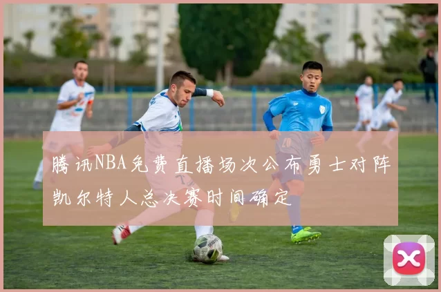 腾讯NBA免费直播场次公布勇士对阵凯尔特人总决赛时间确定