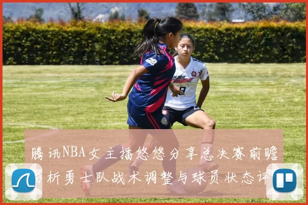 腾讯NBA女主播悠悠分享总决赛前瞻分析勇士队战术调整与球员状态评估