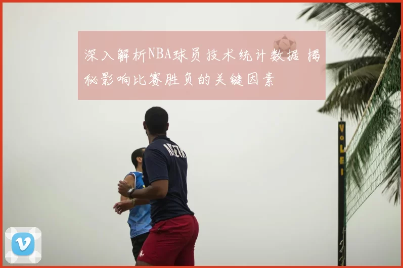 深入解析NBA球员技术统计数据 揭秘影响比赛胜负的关键因素