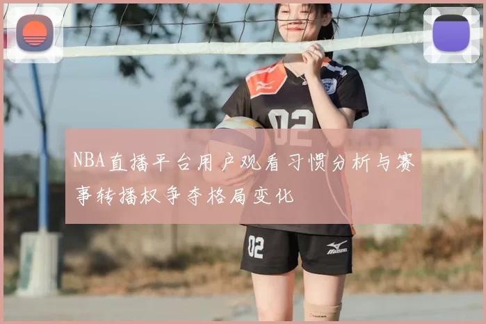 NBA直播平台用户观看习惯分析与赛事转播权争夺格局变化