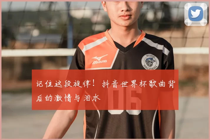 记住这段旋律!抖音世界杯歌曲背后的激情与泪水