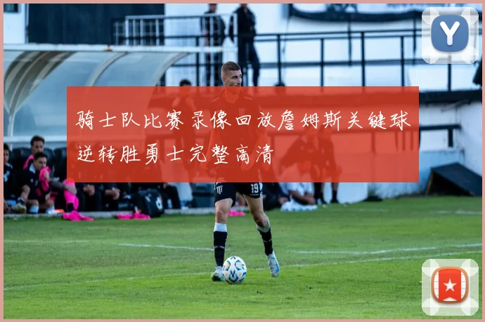 骑士队比赛录像回放詹姆斯关键球逆转胜勇士完整高清