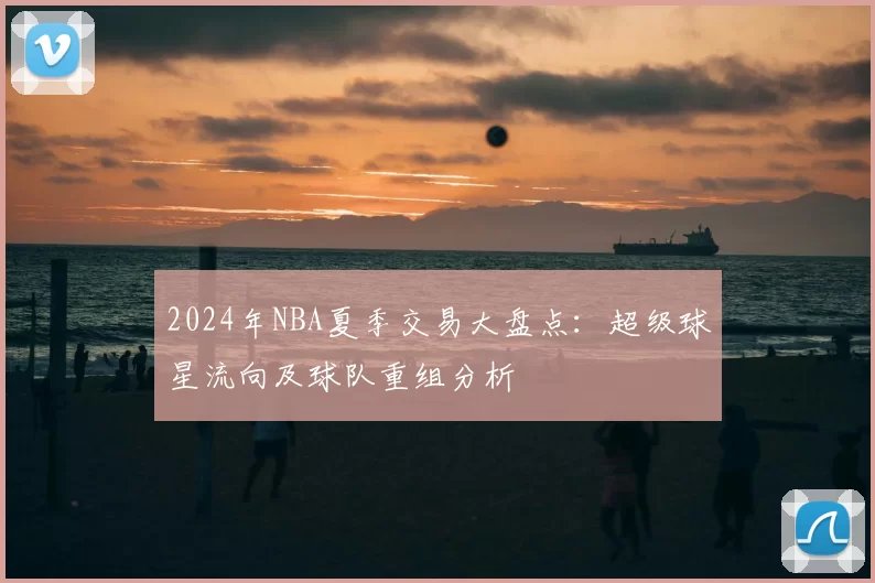 2024年NBA夏季交易大盘点：超级球星流向及球队重组分析