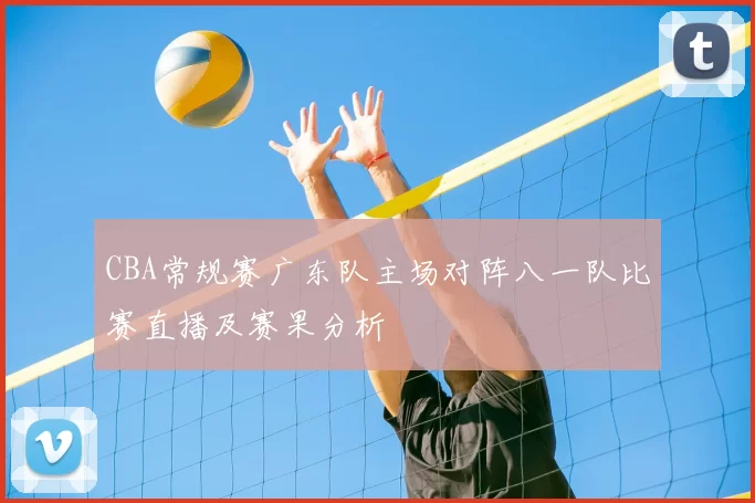 CBA常规赛广东队主场对阵八一队比赛直播及赛果分析
