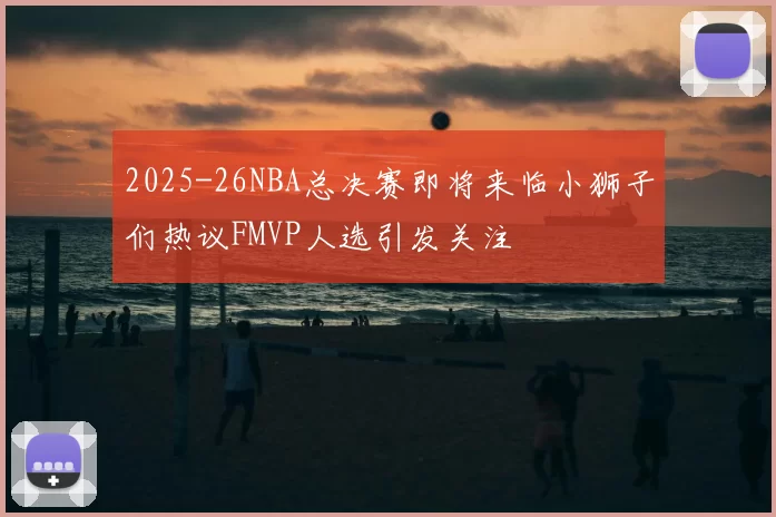 2025-26NBA总决赛即将来临小狮子们热议FMVP人选引发关注