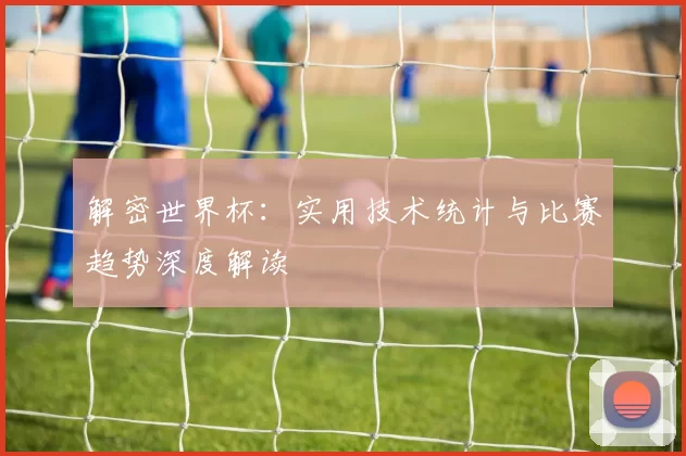 解密世界杯:实用技术统计与比赛趋势深度解读