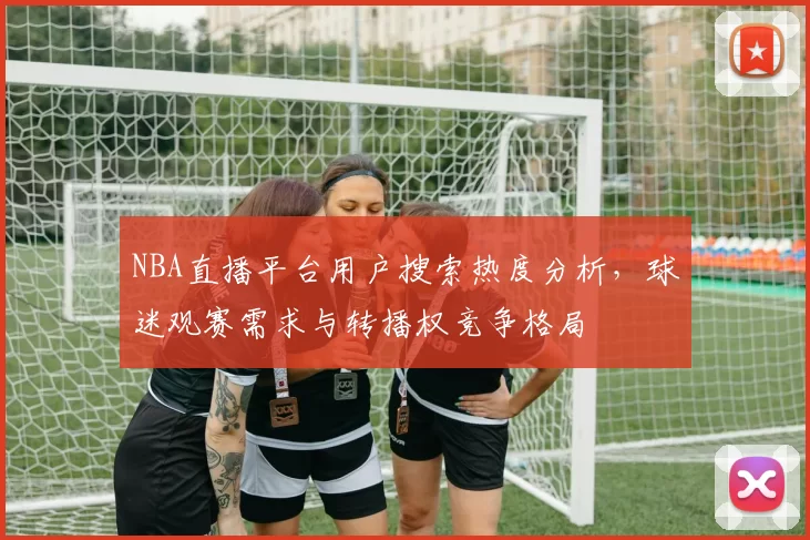 NBA直播平台用户搜索热度分析，球迷观赛需求与转播权竞争格局